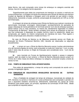 desta Norma, não será computado como tempo de embarque na categoria exercida sob
licença, mas sim na categoria real do aquaviário.

       Especificamente para efeito de cumprimento de interstício na carreira e matrícula em
cursos profissionais, a contagem do tempo de embarque para Oficiais de Náutica que exercem
funções de Agentes de Manobra e Docagem será a do período em que estiver a bordo,
efetivamente, exercendo a função, conforme comprovação de lançamento em CIR ou no Rol
da Embarcação.

       A contagem de tempo de embarque para Oficiais de Náutica que realizam manobras de
aproximação, amarração, ancoragem, desancoragem, acompanhamento de operações de
carga e descarga de navios petroleiros em terminais será de 1(um) dia de embarque quando o
Oficial realizar uma ou mais manobras, no mesmo dia, devidamente registradas no modelo
"Comprovante de Manobra". Serão também contados como tempo de embarque os dias em
que ficar embarcado, à disposição da unidade marítima (navio ou plataforma), desde que
comprovado, por registro no mesmo comprovante de manobras do navio. Para registro e
devida comprovação será utilizando o modelo do Anexo 1-F.

     No caso de Oficiais de Náutica ou de Máquinas prestando serviço em Órgão de
Execução de Ensino Profissional Marítimo (OE), deverão ser observados os seguintes
procedimentos:

      a)      o tempo em que o Oficial de Marinha Mercante exercer funções administrativas
e/ou de instrutoria ligadas ao ensino, será computado na razão de 2 (dois) por 1 (um), ou seja,
cada 2 (dois) dias de serviço no Órgão de Execução será considerado como 1(um) dia de
embarque; e

      b)     para inscrição em Cursos de Aperfeiçoamento visando o acesso à categoria
superior, além do citado no item anterior, o Oficial de Marinha Mercante deverá cumprir um
mínimo de 3 (três) meses de efetivo embarque na categoria, exercendo funções a bordo de
navios no mar.

0128 - TEMPO DE EMBARQUE PARA APOSENTADORIA

       Para efeito de aposentadoria, o tempo de serviço será computado de acordo com o
previsto na legislação vigente.

0129 - EMBARQUE DE AQUAVIÁRIOS BRASILEIROS EM NAVIOS DE                              OUTRAS
       BANDEIRAS

        Para a finalidade de contagem de tempo de embarque, manutenção de validade da
CIR, interstício na carreira e matrícula em cursos profissionais será computado o período em
que o aquaviário brasileiro encontrar-se, efetivamente, embarcado em navios de outras
bandeiras cujos países sejam, em princípio, signatários da Convenção STCW-78/95, desde
que cumpridos os requisitos abaixo:



                                            -1-23-

                                                                                     N13/2003
                                                                                       Mod 13
 