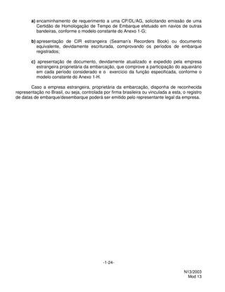 a) encaminhamento de requerimento a uma CP/DL/AG, solicitando emissão de uma
           Certidão de Homologação de Tempo de Embarque efetuado em navios de outras
           bandeiras, conforme o modelo constante do Anexo 1-G;

        b) apresentação de CIR estrangeira (Seaman’s Recorders Book) ou documento
           equivalente, devidamente escriturada, comprovando os períodos de embarque
           registrados;

        c) apresentação de documento, devidamente atualizado e expedido pela empresa
           estrangeira proprietária da embarcação, que comprove a participação do aquaviário
           em cada período considerado e o exercício da função especificada, conforme o
           modelo constante do Anexo 1-H.

       Caso a empresa estrangeira, proprietária da embarcação, disponha de reconhecida
representação no Brasil, ou seja, controlada por firma brasileira ou vinculada a esta, o registro
de datas de embarque/desembarque poderá ser emitido pelo representante legal da empresa.




                                             -1-24-

                                                                                       N13/2003
                                                                                         Mod 13
 