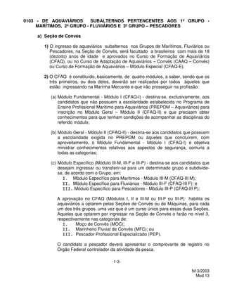 0103 - DE AQUAVIÁRIOS      SUBALTERNOS PERTENCENTES AOS 1º GRUPO -
     MARÍTIMOS, 2º GRUPO - FLUVIÁRIOS E 3º GRUPO – PESCADORES

     a) Seção de Convés

       1) O ingresso de aquaviários subalternos nos Grupos de Marítimos, Fluviários ou
          Pescadores, na Seção de Convés, será facultado a brasileiros com mais de 18
          (dezoito) anos de idade e aprovados no Curso de Formação de Aquaviários
          (CFAQ), ou no Curso de Adaptação de Aquaviários – Convés (CAAQ – Convés)
          ou Curso de Formação de Aquaviários – Módulo Especial (CFAQ-E).

       2) O CFAQ é constituído, basicamente, de quatro módulos, a saber, sendo que os
          três primeiros, ou dois deles, deverão ser realizados por todos àqueles que
          estão ingressando na Marinha Mercante e que irão prosseguir na profissão:

          (a) Módulo Fundamental - Módulo I (CFAQ-I) - destina-se, exclusivamente, aos
              candidatos que não possuem a escolaridade estabelecida no Programa de
              Ensino Profissional Marítimo para Aquaviários (PREPOM – Aquaviários) para
              inscrição no Módulo Geral – Módulo II (CFAQ-II) e que precisam obter
              conhecimentos para que tenham condições de acompanhar as disciplinas do
              referido módulo;

          (b) Módulo Geral - Módulo II (CFAQ-II) - destina-se aos candidatos que possuem
              a escolaridade exigida no PREPOM ou àqueles que concluírem, com
              aproveitamento, o Módulo Fundamental - Módulo I (CFAQ-I) e objetiva
              ministrar conhecimentos relativos aos aspectos de segurança, comuns a
              todas as categorias;

          (c) Módulo Específico (Módulo III-M, III-F e III-P) - destina-se aos candidatos que
              desejam ingressar ou transferir-se para um determinado grupo e subdivide-
              se, de acordo com o Grupo, em:
                I. Módulo Específico para Marítimos - Módulo III-M (CFAQ-III M);
                II. Módulo Específico para Fluviários - Módulo III-F (CFAQ-III F); e
                III. Módulo Específico para Pescadores - Módulo III-P (CFAQ-III P);

             A aprovação no CFAQ (Módulos I, II e III-M ou III-F ou III-P) habilita os
             aquaviários a optarem pelas Seções de Convés ou de Máquinas, para cada
             um dos três grupos, uma vez que é um curso único para essas duas Seções.
             Aqueles que optarem por ingressar na Seção de Convés o farão no nível 3,
             respectivamente nas categorias de:
                I.    Moço de Convés (MOC);
                II. Marinheiro Fluvial de Convés (MFC); ou
                III. Pescador Profissional Especializado (PEP).

             O candidato a pescador deverá apresentar o comprovante de registro no
             Órgão Federal controlador da atividade da pesca.

                                          -1-3-

                                                                                   N13/2003
                                                                                     Mod 13
 