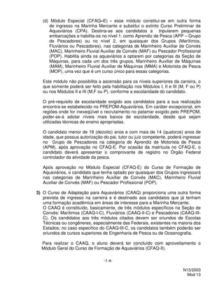 (d) Módulo Especial (CFAQ–E) - esse módulo constitui-se em outra forma
      de ingresso na Marinha Mercante e substitui o extinto Curso Preliminar de
      Aquaviários (CPA). Destina-se aos candidatos a tripularem pequenas
      embarcações e habilita-os no nível 1, como Aprendiz de Pesca (APP – Grupo
      de Pescadores) ou no nível 2, em quaisquer dos Grupos (Marítimos,
      Fluviários ou Pescadores), nas categorias de Marinheiro Auxiliar de Convés
      (MAC), Marinheiro Fluvial Auxiliar de Convés (MAF) ou Pescador Profissional
      (POP). Habilita ainda os aquaviários a optarem por categorias da Seção de
      Máquinas, para cada um dos três grupos, Marinheiro Auxiliar de Máquinas
      (MAM), Marinheiro Fluvial Auxiliar de Máquinas (MMA) e Motorista de Pesca
      (MOP), uma vez que é um curso único para essas categorias.

   Este módulo não possibilita a ascensão para os níveis superiores da carreira, o
   que somente poderá ser feito pela habilitação nos Módulos I, II e III (M, F ou P)
   ou nos Módulos II e III (M,F ou P), conforme a escolaridade do candidato.

   O pré-requisito de escolaridade exigido aos candidatos para a sua realização
   encontra-se estabelecido no PREPOM-Aquaviários. Em caráter excepcional, em
   regiões onde for inexeqüível o recrutamento no patamar exigido pelo PREPOM,
   poder-se-á adotar níveis mais baixos de escolaridade, desde que sejam
   utilizadas técnicas de ensino apropriadas.

   O candidato menor de 18 (dezoito) anos e com mais de 14 (quatorze) anos de
   idade, que possua autorização do pai, tutor ou juiz competente, poderá ingressar
   no Grupo de Pescadores na categoria de Aprendiz de Motorista de Pesca
   (APM), após aprovação no CFAQ-E. Por ocasião da matrícula no CFAQ-E, o
   candidato deverá apresentar o comprovante de registro no Órgão Federal
   controlador da atividade da pesca.

   Após aprovação no Módulo Especial (CFAQ-E) do Curso de Formação de
   Aquaviários, o candidato que tenha optado por quaisquer dos Grupos ingressará
   nas categorias de Marinheiro Auxiliar de Convés (MAC), Marinheiro Fluvial
   Auxiliar de Convés (MAF) ou Pescador Profissional (POP).

3) O Curso de Adaptação para Aquaviários (CAAQ) proporciona uma outra forma
   prevista de ingresso na carreira e é destinado aos candidatos que já tenham
   uma formação acadêmica em áreas de interesse para a Marinha Mercante.
   O CAAQ é constituído, basicamente, de três módulos específicos na Seção de
   Convés: Marítimos (CAAQ-I-C), Fluviários (CAAQ-II-C) e Pescadores (CAAQ-III-
   C). Os candidatos aos três módulos citados devem ser oriundos de Escolas
   Técnicas ou congêneres, especialmente das Federais, existentes na maioria dos
   Estados; no caso especifico do CAAQ-III-C, os candidatos também poderão ser
   oriundos de cursos superiores de Engenharia de Pesca ou de Oceanografia.

  Para realizar o CAAQ, o aluno deverá ter concluído com aproveitamento o
  Módulo Geral do Curso de Formação de Aquaviários (CFAQ-II).

                                  -1-4-

                                                                           N13/2003
                                                                             Mod 13
 