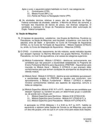 Após o curso, o aquaviário estará habilitado no nível 5, nas categorias de:
          I. Contramestre (CTR);
          II. Mestre Fluvial (MFL); ou
          III.Patrão de Pesca na Navegação Interior (PPI).

  4) As atividades técnicas relativas à pesca são de competência do Órgão
    Federal controlador da atividade, cabendo à Marinha do Brasil, tão somente, a
    formação dos tripulantes de barcos de pesca, nas diversas categorias. O
    candidato a ingressar no Grupo de Pescadores deverá obter autorização do
    Órgão Federal competente.

b) Seção de Máquinas

 1) O ingresso de aquaviários subalternos nos Grupos de Marítimos, Fluviários ou
   Pescadores, na Seção de Máquinas, será facultado a brasileiros com mais de 18
   (dezoito) anos de idade e aprovados no Curso de Formação de Aquaviários
   (CFAQ), ou no Curso de Formação de Aquaviários – Módulo Especial (CFAQ-E)
   ou, ainda, no Curso de Adaptação de Aquaviários – Máquinas (CAAQ).

 2) O CFAQ - é constituído, basicamente, de três módulos, sendo indicados àqueles
    que desejam ingressar na Marinha Mercante nos grupos Marítimos, Fluviários e
    Pescadores, no nível 3 de equivalência, e ter acesso às categorias superiores:

     (d) Módulo Fundamental - Módulo I (CFAQ-I) - destina-se, exclusivamente, aos
         candidatos que não possuem a escolaridade estabelecida no Programa de
         Ensino Profissional Marítimo para Aquaviários (PREPOM – Aquaviários) para
         inscrição no Módulo Geral – Módulo II (CFAQ-II) e que precisam obter
         conhecimentos para que tenham condições de acompanhar as disciplinas do
         referido módulo;

     (e) Módulo Geral - Módulo II (CFAQ-II) - destina-se aos candidatos que possuem
         a escolaridade exigida no PREPOM ou àqueles que concluírem, com
         aproveitamento, o Módulo Fundamental - Módulo I (CFAQ-I) e objetiva
         ministrar conhecimentos relativos aos aspectos de segurança, comuns a
         todas as categorias;

     (a) Módulo Específico (Módulo III M, III F e III P) - destina-se aos candidatos que
         desejam ingressar ou transferir-se para um determinado grupo e subdivide-
         se, de acordo com o Grupo, em:
           I. Módulo Específico para Marítimos - Módulo III M (CFAQ-III M);
           II. Módulo Específico para Fluviários - Módulo III F (CFAQ-III F); e
           III.Módulo Específico para Pescadores - Módulo III P (CFAQ-III P);

        A aprovação no CFAQ (Módulos I, II e III-M ou III-F ou III-P) habilita os
        aquaviários a optarem pelas Seções de Convés ou de Máquinas, para cada
        um dos três grupos, uma vez que é um curso único para essas duas Seções.

                                     -1-5-

                                                                              N13/2003
                                                                                Mod 13
 