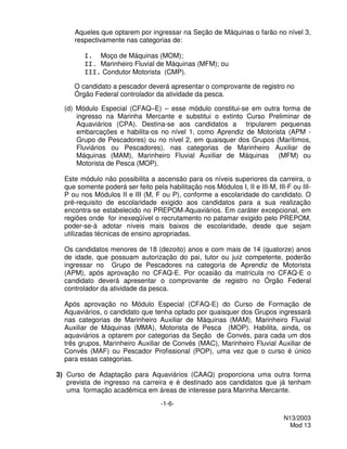 Aqueles que optarem por ingressar na Seção de Máquinas o farão no nível 3,
     respectivamente nas categorias de:

        I. Moço de Máquinas (MOM);
        II. Marinheiro Fluvial de Máquinas (MFM); ou
        III. Condutor Motorista (CMP).

     O candidato a pescador deverá apresentar o comprovante de registro no
     Órgão Federal controlador da atividade da pesca.

  (d) Módulo Especial (CFAQ–E) – esse módulo constitui-se em outra forma de
      ingresso na Marinha Mercante e substitui o extinto Curso Preliminar de
      Aquaviários (CPA). Destina-se aos candidatos a tripularem pequenas
      embarcações e habilita-os no nível 1, como Aprendiz de Motorista (APM -
      Grupo de Pescadores) ou no nível 2, em quaisquer dos Grupos (Marítimos,
      Fluviários ou Pescadores), nas categorias de Marinheiro Auxiliar de
      Máquinas (MAM), Marinheiro Fluvial Auxiliar de Máquinas (MFM) ou
      Motorista de Pesca (MOP).

  Este módulo não possibilita a ascensão para os níveis superiores da carreira, o
  que somente poderá ser feito pela habilitação nos Módulos I, II e III-M, III-F ou III-
  P ou nos Módulos II e III (M, F ou P), conforme a escolaridade do candidato. O
  pré-requisito de escolaridade exigido aos candidatos para a sua realização
  encontra-se estabelecido no PREPOM-Aquaviários. Em caráter excepcional, em
  regiões onde for inexeqüível o recrutamento no patamar exigido pelo PREPOM,
  poder-se-á adotar níveis mais baixos de escolaridade, desde que sejam
  utilizadas técnicas de ensino apropriadas.

  Os candidatos menores de 18 (dezoito) anos e com mais de 14 (quatorze) anos
  de idade, que possuam autorização do pai, tutor ou juiz competente, poderão
  ingressar no Grupo de Pescadores na categoria de Aprendiz de Motorista
  (APM), após aprovação no CFAQ-E. Por ocasião da matrícula no CFAQ-E o
  candidato deverá apresentar o comprovante de registro no Órgão Federal
  controlador da atividade da pesca.

  Após aprovação no Módulo Especial (CFAQ-E) do Curso de Formação de
  Aquaviários, o candidato que tenha optado por quaisquer dos Grupos ingressará
  nas categorias de Marinheiro Auxiliar de Máquinas (MAM), Marinheiro Fluvial
  Auxiliar de Máquinas (MMA), Motorista de Pesca (MOP). Habilita, ainda, os
  aquaviários a optarem por categorias da Seção de Convés, para cada um dos
  três grupos, Marinheiro Auxiliar de Convés (MAC), Marinheiro Fluvial Auxiliar de
  Convés (MAF) ou Pescador Profissional (POP), uma vez que o curso é único
  para essas categorias.

3) Curso de Adaptação para Aquaviários (CAAQ) proporciona uma outra forma
   prevista de ingresso na carreira e é destinado aos candidatos que já tenham
   uma formação acadêmica em áreas de interesse para Marinha Mercante.
                                   -1-6-

                                                                              N13/2003
                                                                                Mod 13
 