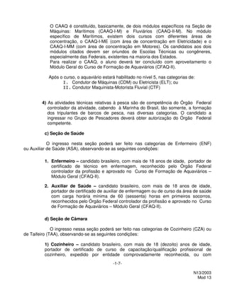 O CAAQ é constituído, basicamente, de dois módulos específicos na Seção de
            Máquinas: Marítimos (CAAQ-I-M) e Fluviários (CAAQ-II-M). No módulo
            específico de Marítimos, existem dois cursos com diferentes áreas de
            concentração, o CAAQ-I-ME (com área de concentração em Eletricidade) e o
            CAAQ-I-MM (com área de concentração em Motores). Os candidatos aos dois
            módulos citados devem ser oriundos de Escolas Técnicas ou congêneres,
            especialmente das Federais, existentes na maioria dos Estados.
            Para realizar o CAAQ, o aluno deverá ter concluído com aproveitamento o
            Módulo Geral do Curso de Formação de Aquaviários (CFAQ-II).

            Após o curso, o aquaviário estará habilitado no nível 5, nas categorias de:
                  I. Condutor de Máquinas (CDM) ou Eletricista (ELT); ou
                  II. Condutor Maquinista-Motorista Fluvial (CTF)


        4) As atividades técnicas relativas à pesca são de competência do Órgão Federal
           controlador da atividade, cabendo à Marinha do Brasil, tão somente, a formação
           dos tripulantes de barcos de pesca, nas diversas categorias. O candidato a
           ingressar no Grupo de Pescadores deverá obter autorização do Órgão Federal
           competente.

          c) Seção de Saúde

            O ingresso nesta seção poderá ser feito nas categorias de Enfermeiro (ENF)
ou Auxiliar de Saúde (ASA), observando-se as seguintes condições:

          1. Enfermeiro – candidato brasileiro, com mais de 18 anos de idade, portador de
             certificado de técnico em enfermagem, reconhecido pelo Órgão Federal
             controlador da profissão e aprovado no Curso de Formação de Aquaviários –
             Módulo Geral (CFAQ-II).

          2. Auxiliar de Saúde – candidato brasileiro, com mais de 18 anos de idade,
             portador de certificado de auxiliar de enfermagem ou de curso da área de saúde
             com carga horária mínima de 60 (sessenta) horas em primeiros socorros,
             reconhecidos pelo Órgão Federal controlador da profissão e aprovado no Curso
             de Formação de Aquaviários – Módulo Geral (CFAQ-II).

          d) Seção de Câmara

              O ingresso nessa seção poderá ser feito nas categorias de Cozinheiro (CZA) ou
de Taifeiro (TAA), observando-se as seguintes condições:

          1) Cozinheiro – candidato brasileiro, com mais de 18 (dezoito) anos de idade,
          portador de certificado de curso de capacitação/qualificação profissional de
          cozinheiro, expedido por entidade comprovadamente reconhecida, ou com
                                             -1-7-

                                                                                      N13/2003
                                                                                        Mod 13
 