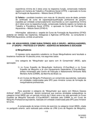 experiência mínima de 2 (dois) anos na respectiva função, comprovada mediante
          registro em Carteira de Trabalho e Previdência Social (CTPS) e aprovado no Curso
          de Formação de Aquaviários – Módulo Geral (CFAQ-II).

          2) Taifeiro - candidato brasileiro com mais de 18 (dezoito) anos de idade, portador
          de certificado de curso de capacitação/qualificação profissional de garçom,
          expedido por entidade comprovadamente reconhecida ou com experiência mínima
          de 2 (dois) anos na respectiva função, comprovada mediante registro na Carteira de
          Trabalho e Previdência Social (CTPS) e aprovado no Curso de Formação de
          Aquaviários – Módulo Geral (CFAQ-II).

         Informações adicionais a respeito do Curso de Formação de Aquaviários (CFAQ)
poderão ser obtidas nas Capitanias, Delegacias e Agências (CP/DL/AG) ou consultando o
PREPOM-Aquaviários, emitido anualmente.


0104 - DE AQUAVIÁRIOS, COMO SUBALTERNOS, NOS 4º GRUPO – MERGULHADORES,
      5º GRUPO – PRÁTICOS E 6º GRUPO – AGENTES DE MANOBRA E DOCAGEM

          a) Mergulhadores

            O ingresso como aquaviário subalterno no Grupo Mergulhadores será facultado a
brasileiros maiores de 18 (dezoito) anos, nos seguintes casos:

         I)na categoria de “Mergulhador que opera com Ar Comprimido” (MGE), após
aprovação:

            1) no Curso Expedito de Mergulhador Autônomo (C-Exp-Maut) e no Curso
              Expedito de Mergulho a Ar com Equipamento Dependente (C-Exp-MarDep),
              ambos ministrados pelo Centro de Instrução e Adestramento Almirante Áttila
              Monteiro Aché (CIAMA), da Marinha do Brasil; ou

            2) em Cursos de Mergulho Profissional a ar comprimido equivalentes, realizados
               em entidades credenciadas pela DPC para ministrar cursos de formação de
               mergulhadores profissionais.



               Para ascender à categoria de “Mergulhador que opera com Mistura Gasosa
Artificial” (MGP), o profissional deverá comprovar que exerceu atividades subaquáticas na
categoria inicial (MGE) por um período mínimo de 2 (dois) anos e ter sido aprovado no Curso
Expedito de Mergulho Saturado (C-Exp-MGSAT) realizado pelo CIAMA ou em Curso de
Mergulho Profissional equivalente, realizado em entidade credenciada pela DPC para ministrar
tal curso.

            A comprovação do tempo mínimo de exercício na categoria inicial (MGE), citada
no parágrafo anterior, será realizada pela análise do LRM (Livro de Registro de Mergulho),
                                            -1-8-

                                                                                    N13/2003
                                                                                      Mod 13
 