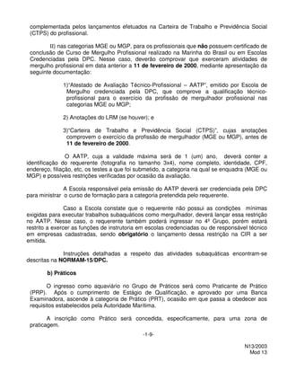 complementada pelos lançamentos efetuados na Carteira de Trabalho e Previdência Social
 (CTPS) do profissional.

         II) nas categorias MGE ou MGP, para os profissionais que não possuem certificado de
 conclusão de Curso de Mergulho Profissional realizado na Marinha do Brasil ou em Escolas
 Credenciadas pela DPC. Nesse caso, deverão comprovar que exerceram atividades de
 mergulho profissional em data anterior a 11 de fevereiro de 2000, mediante apresentação da
 seguinte documentação:

              1)“Atestado de Avaliação Técnico-Profissional – AATP”, emitido por Escola de
               Mergulho credenciada pela DPC, que comprove a qualificação técnico-
               profissional para o exercício da profissão de mergulhador profissional nas
               categorias MGE ou MGP;

              2) Anotações do LRM (se houver); e

              3)“Carteira de Trabalho e Previdência Social (CTPS)”, cujas anotações
               comprovem o exercício da profissão de mergulhador (MGE ou MGP), antes de
               11 de fevereiro de 2000.

                O AATP, cuja a validade máxima será de 1 (um) ano, deverá conter a
identificação do requerente (fotografia no tamanho 3x4), nome completo, identidade, CPF,
endereço, filiação, etc, os testes a que foi submetido, a categoria na qual se enquadra (MGE ou
MGP) e possíveis restrições verificadas por ocasião da avaliação.

               A Escola responsável pela emissão do AATP deverá ser credenciada pela DPC
para ministrar o curso de formação para a categoria pretendida pelo requerente.

                Caso a Escola constate que o requerente não possui as condições mínimas
exigidas para executar trabalhos subaquáticos como mergulhador, deverá lançar essa restrição
no AATP. Nesse caso, o requerente também poderá ingressar no 4º Grupo, porém estará
restrito a exercer as funções de instrutoria em escolas credenciadas ou de responsável técnico
em empresas cadastradas, sendo obrigatório o lançamento dessa restrição na CIR a ser
emitida.

              Instruções detalhadas a respeito das atividades subaquáticas encontram-se
descritas na NORMAM-15/DPC.

        b) Práticos

        O ingresso como aquaviário no Grupo de Práticos será como Praticante de Prático
 (PRP). Após o cumprimento de Estágio de Qualificação, e aprovado por uma Banca
 Examinadora, ascende à categoria de Prático (PRT), ocasião em que passa a obedecer aos
 requisitos estabelecidos pela Autoridade Marítima.

        A inscrição como Prático será concedida, especificamente, para uma zona de
 praticagem.
                                             -1-9-

                                                                                      N13/2003
                                                                                        Mod 13
 