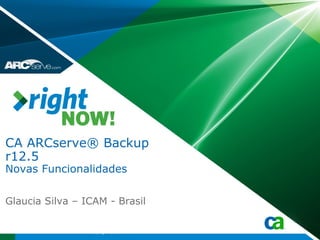 CA ARCserve® Backup
r12.5
Novas Funcionalidades

Glaucia Silva – ICAM - Brasil

                 Copyright © 2009 CA
 