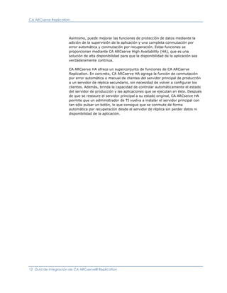 CA ARCserve Replication




                      Asimismo, puede mejorar las funciones de protección de datos mediante la
                      adición de la supervisión de la aplicación y una completa conmutación por
                      error automática y conmutación por recuperación. Estas funciones se
                      proporcionan mediante CA ARCserve High Availability (HA), que es una
                      solución de alta disponibilidad para que la disponibilidad de la aplicación sea
                      verdaderamente continua.

                      CA ARCserve HA ofrece un superconjunto de funciones de CA ARCserve
                      Replication. En concreto, CA ARCserve HA agrega la función de conmutación
                      por error automática o manual de clientes del servidor principal de producción
                      a un servidor de réplica secundario, sin necesidad de volver a configurar los
                      clientes. Además, brinda la capacidad de controlar automáticamente el estado
                      del servidor de producción y las aplicaciones que se ejecutan en éste. Después
                      de que se restaure el servidor principal a su estado original, CA ARCserve HA
                      permite que un administrador de TI vuelva a instalar el servidor principal con
                      tan sólo pulsar un botón, lo que consigue que se conmute de forma
                      automática por recuperación desde el servidor de réplica sin perder datos ni
                      disponibilidad de la aplicación.




12 Guía de integración de CA ARCserve® Replication
 