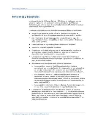 Funciones y beneficios




Funciones y beneficios
                         La integración de CA ARCserve Backup y CA ARCserve Replication permite
                         utilizar la replicación y la protección continua (mediante CA ARCserve
                         Replication), así como la copia de seguridad (mediante CA ARCserve Backup)
                         para fines de archivo y conformidad.

                         La integración proporciona las siguientes funciones y beneficios principales:
                         ■   Utilización de la interfaz de CA ARCserve Backup conocida para la
                             configuración de tarea de copia de seguridad, programación y gestión.
                         ■   Alto rendimiento de copia de seguridad e instantáneas de copia de
                             seguridad de un disco a otro (D2D), de disco a cinta (D2T) y de disco a
                             disco a cinta (D2D2T).
                         ■   Cifrado de copia de seguridad y protección antivirus integrada.
                         ■   Dispositivo integrado y gestión de medios.
                         ■   El duplicado continuado a tiempo real de archivos y datos mientras se
                             cambian para asegurar que los datos más recientes se encuentran
                             disponibles para la restauración o recuperación.
                         ■   Las copias de seguridad se realizan en el servidor de replica lo que
                             minimiza el impacto en el servidor principal y proporciona un intervalo de
                             copia de seguridad ilimitado.
                         ■   Múltiples opciones de recuperación, como las siguientes:

                             ■   Recuperación a través de CA ARCserve Replication mediante
                                 conmutación por error. La función de recuperación de una aplicación a
                                 un servidor en espera en otra ubicación y la conmutación por error
                                 manual de la aplicación una vez restaurado el servidor de producción.

                             ■   Recuperación a través de CA ARCserve Replication mediante el
                                 rebobinado de datos. Función de recuperación para rebobinar a
                                 cualquier momento determinado previo (puntos de rebobinado) para la
                                 recuperación de datos dañados, lo que proporciona una protección de
                                 datos continua (CDP).

                             ■   Recuperación mediante CA ARCserve Backup. Función de recuperación
                                 en una cinta u otro medio de copia de seguridad tradicional.
                         ■   Consolidación de datos en tiempo real de varias oficinas de sucursal
                             remota (RBO) a un centro de datos central (CDC), lo que proporciona una
                             consolidación de datos y copia de seguridad centralizada. Puede utilizar la
                             réplica que reside en el centro de datos central para realizar copias de
                             seguridad centralizadas y reducir así la necesidad de compatibilidad IT en
                             todas las ubicaciones.




14 Guía de integración de CA ARCserve® Replication
 