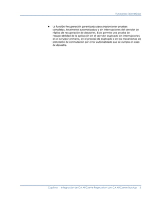 Funciones y beneficios




■   La función Recuperación garantizada para proporcionar pruebas
    completas, totalmente automatizadas y sin interrupciones del servidor de
    réplica de recuperación de desastres. Esto permite una prueba de
    recuperabilidad de la aplicación en el servidor duplicado sin interrupciones
    en el servidor primario, en el proceso de duplicado o en los mecanismos de
    protección de conmutación por error automatizado que se cumpla en caso
    de desastre.




Capítulo 1: Integración de CA ARCserve Replication con CA ARCserve Backup 15
 