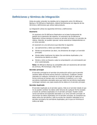 Definiciones y términos de integración




Definiciones y términos de integración
             Antes de poder entender los detalles de la integración entre CA ARCserve
             Backup y CA ARCserve Replication, deberá familiarizarse con algunos de los
             términos y definiciones que utiliza cada producto.

             La integración utiliza los siguientes términos y definiciones:

             Escenario

                 Un escenario de CA ARCserve Replication es la base fundamental de
                 gestión de la operación del sistema. Un escenario de CA ARCserve
                 Replication incluye siempre al menos un servidor principal y un servidor de
                 réplica. Además, se pueden ejecutar varios escenarios independientes en
                 un único servidor.

                 Un escenario es una estructura que describe lo siguiente:

                 ■   Las aplicaciones y datos que deben protegerse

                 ■   Dónde se encuentran (es decir, los directorios de origen y el servidor
                     principal)

                 ■   Dónde deben duplicarse los datos (los servidores duplicados y los
                     directorios de destino en ellos)

                 ■   Dónde y cómo se llevará a cabo la comprobación y la conmutación por
                     error automatizada.

                 Nota: CA ARCserve Backup es compatible sólo con escenarios del servidor
                 de archivos, MS Exchange y SQL Server.

             Servidor principal

                 El servidor principal es el servidor de producción activo que le permite
                 cambiar datos de forma activa (lectura y escritura). Cualquier cambio
                 realizado en cualquier momento en el servidor principal se captura de
                 forma continua en tiempo real y se transfiere (o duplica) a un o más
                 servidores duplicados asociados para que todos los servidores duplicados
                 contengan siempre una copia exacta de los datos en el servidor principal.

             Servidor duplicado

                 El servidor duplicado es el servidor pasivo. Este es el servidor desde el que
                 no se pueden cambiar los datos (sólo lectura) de cualquier forma excepto
                 a través de cambios duplicados en el servidor principal. Pueden existir
                 varios servidores de duplicado asociados a un único servidor principal. Al
                 sincronizar los datos duplicados con el servidor principal, se comparan los
                 datos entre los servidores y sólo se envían los cambios realizados en el
                 servidor principal a los servidores duplicados, por lo que se minimiza el
                 tráfico de WAN.




             Capítulo 1: Integración de CA ARCserve Replication con CA ARCserve Backup 17
 
