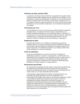 Definiciones y términos de integración




                        Protección de datos continua (CDP)

                            La protección de datos continua (CDP) es la capacidad de recuperar datos
                            no sólo de determinados estados previos capturados, por ejemplo, en una
                            instantánea o copia de seguridad diaria o semana, sino de recuperación de
                            datos en cualquier punto en el tiempo. De esa forma, si aparece un virus
                            en cualquier momento, puede recuperar en un punto minutos antes de que
                            apareciera el virus sin perder ningún dato y en un tiempo de recuperación
                            muy rápido.

                        Conmutación por error

                            La conmutación por error es una función que detecta cuándo la aplicación
                            protegida falla o se modifica (de forma manual o automática) en un
                            servidor duplicado designado sin sufrir pérdida de datos y o de tiempo. Si
                            se produce un error en el servidor principal o debe cerrarse por razones de
                            mantenimiento, un duplicado sincronizado (de forma local o en una
                            ubicación remota) lo sustituirá de forma instantánea y automática.

                        Rebobinado de datos

                            El rebobinado de datos es un método de recuperación que permite
                            rebobinar datos en un punto del tiempo (punto de rebobinado) antes de
                            que se dañen. Esta tecnología de rebobinado incorporado se aplica en el
                            servidor duplicado. El "rebobinado de datos" de un estado anterior sólo
                            puede realizarse en el servidor duplicado.

                        Punto de rebobinado

                            Un punto de rebobinado es un punto de control en el registro de
                            rebobinado que marca un evento o una operación. La información real
                            almacenada incluye la operación que deshará el evento en caso de que se
                            active el punto de rebobinado. La recuperación de datos utiliza estos
                            puntos de rebobinado o marcadores en el registro de rebobinado para
                            restablecer los datos actuales a un estado anterior.

                        Recuperación garantizada

                            La recuperación garantizada permite realizar una prueba real del servidor
                            de recuperación de desastres mediante la ejecución de la aplicación,
                            incluida la modificación de datos, sin afectar al entorno de producción de
                            ningún modo ni a los datos duplicados anteriormente.

                            La recuperación asegurada permite realizar comprobaciones de una
                            instantánea de datos duplicados, de forma transparente y sin
                            interrupciones del trabajo, para iniciar los servicios de la aplicación y llevar
                            a cabo todas las operaciones necesarias que ayudan a verificar la
                            integridad de los datos contenidos en el servidor de réplica. La
                            recuperación garantizada proporciona esta funcionalidad sin que sus
                            sistemas de producción sean vulnerables durante la comprobación, sin
                            interferir de ninguna forma en la disponibilidad de la aplicación de
                            producción y sin que sea necesario que se complete la resincronización de
                            datos después de la comprobación.




18 Guía de integración de CA ARCserve® Replication
 