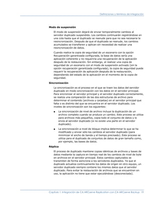 Definiciones y términos de integración




Modo de suspensión

   El modo de suspensión dejará de enviar temporalmente cambios al
   servidor duplicado suspendido. Los cambios continuarán registrándose en
   una cola hasta que el duplicado se reanude para que no sea necesaria la
   resincronización. Después de que el duplicado se reanude, los cambios
   acumulados se transfieren y aplican sin necesidad de realizar una
   resincronización de datos.

   Cuando realice la copia de seguridad de un escenario con la opción
   Recuperación garantizada configurada, la base de datos sería una
   aplicación coherente y no requeriría una recuperación de la aplicación
   después de la restauración. Sin embargo, al realizar una copia de
   seguridad de un escenario con el modo de suspensión activado (sin la
   opción recuperación garantizada configurada), la copia de seguridad puede
   requerir la recuperación de aplicación después de la restauración,
   dependiendo del estado de la aplicación en el momento de la copia de
   seguridad.

Sincronización

   La sincronización es el proceso en el que se traen los datos del servidor
   duplicado en modo sincronización con los datos en el servidor principal.
   Para sincronizar el servidor principal y el servidor duplicado correctamente,
   se realiza una comparación de las dos estructuras de archivo para
   determinar el contenido (archivos y carpetas) en el servidor principal que
   falta o es distinto del que se encuentra en el servidor duplicado. Los
   niveles de sincronización son los siguientes:

   ■   La sincronización de nivel de archivo incluye la duplicación de un
       archivo completo cuando se produce un cambio. Este proceso se utiliza
       para archivos más pequeños, copia todo el conjunto de datos y lo
       envía al servidor duplicado (si no existe una parte en el servidor
       duplicado).

   ■   La sincronización a nivel de bloque implica determinar lo que se ha
       modificado y enviar sólo los cambios al servidor duplicado (para
       minimizar el ancho de banda y el tiempo precisado). Este proceso se
       utiliza para el duplicado de conjuntos de datos de gran tamaño como,
       por ejemplo, las bases de datos.

Réplica

   El proceso de duplicado mantiene copias idénticas de archivos y bases de
   datos mediante la captura en tiempo real de los cambios de nivel de byte
   en archivos en el servidor principal. Estos cambios capturados se
   transmiten de forma asíncrona a los servidores duplicados. Ya que el
   duplicado actualiza continuamente los datos de origen en otro equipo, un
   servidor duplicado siempre contiene los mismos datos que el servidor
   duplicado. Para evitar la restauración de archivos que se encuentren en
   uso, la aplicación no tiene que estar ejecutándose (desconectada).




Capítulo 1: Integración de CA ARCserve Replication con CA ARCserve Backup 19
 