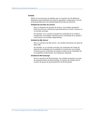 Definiciones y términos de integración




                        Entidad

                            Define el nivel granular de detalles para un escenario de CA ARCserve
                            Replication para propósitos de copia de seguridad y restauración. El nivel
                            de granularidad para una entidad depende del tipo de escenario.

                            Entidad del servidor de archivo

                                Para un escenario de servidor de archivo, una entidad representa
                                todos los archivos y directorios que pertenezcan al mismo volumen en
                                un servidor principal.

                                Por ejemplo, en un servidor principal los contenidos de la unidad C
                                constituirían una entidad, mientras que los contenidos de la unidad D
                                conformarían una entidad independiente.

                            Entidad de SQL Server

                                Para un escenario de SQL Server, una entidad representa una base de
                                datos SQL.

                                Por ejemplo, en un servidor principal, los contenidos de la base de
                                datos de los empleados de la compañía A constituirían una entidad,
                                mientras que los contenidos de la base de datos de los empleados de
                                la compañía B conformarían una entidad por separado.

                            Entidad de MS Exchange

                                Para un escenario de MS Exchange, una entidad representa un grupo
                                de almacenamiento de MS Exchange. El nombre de entidad será el
                                nombre del grupo de almacenamiento de MS Exchange.




20 Guía de integración de CA ARCserve® Replication
 