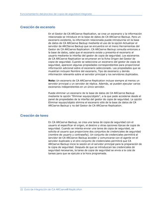 Funcionamiento del proceso de copia de seguridad integrada




Creación de escenario

                      En el Gestor de CA ARCserve Replication, se crea un escenario y la información
                      relacionada se introduce en la base de datos de CA ARCserve Backup. Para un
                      escenario existente, la información relacionada puede introducirse en la base
                      de datos de CA ARCserve Backup mediante el uso de la opción Actualizar el
                      servidor de ARCServe Backup que se encuentra en el menú Herramientas del
                      Gestor de CA ARCserve Replication. CA ARCserve Backup consulta entonces a
                      la base de datos, sabe que el escenario existe y presenta el escenario al
                      usuario mediante la interfaz del gestor de copia de seguridad. Los escenarios
                      de CA ARCserve Replication se enumeran en la ficha Origen del Gestor de
                      copia de seguridad. Cuando se selecciona un escenario del gestor de copia de
                      seguridad, aparecen algunas propiedades correspondientes para proporcional
                      información adicional sobre el escenario seleccionado. Las propiedades que se
                      muestran incluyen Nombre del escenario, Tipo de escenario y demás
                      información relevante sobre el servidor principal y los servidores duplicados.

                      Nota: Un escenario de CA ARCserve Replication incluye siempre al menos un
                      servidor principal y un servidor de réplica. Además, se pueden ejecutar varios
                      escenarios independientes en un único servidor.

                      Puede eliminar un escenario de la base de datos de CA ARCserve Backup
                      mediante la opción "Eliminar equipo/objeto", a la que pede accederse desde el
                      panel de propiedades de la interfaz del gestor de copia de seguridad. La opción
                      Eliminar equipo/objeto elimina el escenario sólo de la base de datos de CA
                      ARCserve Backup y no del Gestor de CA ARCserve Replication.



Creación de tarea

                      En CA ARCserve Backup, se crea una tarea de copia de seguridad con el
                      usuario al especificar el origen, el destino y otras opciones típicas de copia de
                      seguridad. Cuando se intenta enviar una tarea de copia de seguridad, se
                      solicita al usuario que proporcione dos conjuntos de credenciales de seguridad
                      (nombre de usuario y contraseña). Un conjunto de credenciales permitirá al
                      servidor de CA ARCserve Backup acceder y comunicarse con el agente en el
                      servidor duplicado y el otro conjunto de credenciales permitirá que CA
                      ARCserve Backup inicie la sesión en el servidor principal para la preparación de
                      la copia de seguridad. Después de que se introduzcan las credenciales de
                      seguridad necesarias, la tarea de copia de seguridad se envía a la cola de
                      tareas para que se ejecute a la hora programada.




22 Guía de integración de CA ARCserve® Replication
 
