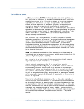 Funcionamiento del proceso de copia de seguridad integrada




Ejecución de tarea

                 A la hora programada, CA ARCserve Backup se conecta con el agente que se
                 está ejecutando en el servidor de réplica y solicita a CA ARCserve Replication
                 que cree instantáneas de los volúmenes en los que se encuentran los datos
                 duplicados para el escenario cuya copia de seguridad se está realizando.
                 Cuando se recibe la solicitud, la replicación continua y en tiempo real del
                 escenario se suspende temporalmente para facilitar la creación de la
                 instantánea. Cuando se crea la instantánea, el servidor de réplica reanudará la
                 replicación en tiempo real y el agente que se está ejecutando en el servidor de
                 réplica comienza a realizar la copia de seguridad desde la instantánea. Puede
                 instalar el servidor CA ARCserve Backup en el servidor duplicado como
                 servidor dedicado independiente.

                 Para escenarios SQL Server y Exchange, cuando se completa la copia de
                 seguridad, la instantánea se conserva y se elimina únicamente si se alcanza el
                 número máximo de instantáneas retenidas. De forma predeterminada, CA
                 ARCserve Replication crea y conserva 10 instantáneas y, a continuación,
                 empieza a reemplazar las instantáneas más viejas por las más nuevas. Puede
                 cambiar la configuración del número de instantáneas conservadas mediante la
                 propiedad de número de conjunto de instantáneas para mantener, del Gestor
                 de CA ARCserve Replication.

                 Nota: Para obtener más información sobre la configuración del número de
                 instantáneas que se van a mantener, consulte la Guía de administración de CA
                 ARCserve Replication y High Availability.

                 Para escenarios de servidores de archivos, cuando se completa la copia de
                 seguridad, se conserva la instantánea y no se elimina.

                 Cuando realice la copia de seguridad de un escenario con la opción
                 Recuperación garantizada configurada, la base de datos sería una aplicación
                 coherente y no requeriría una recuperación de la aplicación después de la
                 restauración. Al realizar una copia de seguridad de un escenario con el modo
                 de suspensión activado (sin la opción recuperación garantizada configurada),
                 la copia de seguridad puede requerir la recuperación de la aplicación después
                 de la restauración, dependiendo del estado de la aplicación en el momento de
                 la copia de seguridad.

                 Mediante la realización de la copia de seguridad en el servidor duplicado, el
                 servidor principal continúa trabajando sin ninguna interrupción o degradación
                 del rendimiento. Además, se registra toda la información de catálogo de copia
                 de seguridad como si se hubiera realizado la copia de seguridad en el servidor
                 principal, asegurando que la vista de restauración de los datos será siembre la
                 misma que si la copia de seguridad se hubiera llevado a cabo directamente
                 desde el servidor principal. Puede recuperar los datos de la copia de seguridad
                 en el servidor principal o en el servidor duplicado mediante CA ARCserve
                 Backup.




                 Capítulo 1: Integración de CA ARCserve Replication con CA ARCserve Backup 23
 