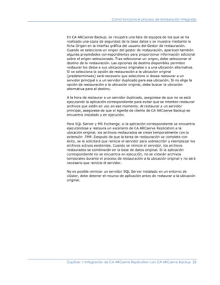 Cómo funciona el proceso de restauración integrada




En CA ARCserve Backup, se recupera una lista de equipos de los que se ha
realizado una copia de seguridad de la base datos y se muestra mediante la
ficha Origen en la interfaz gráfica del usuario del Gestor de restauración.
Cuando se selecciona un origen del gestor de restauración, aparecen también
algunas propiedades correspondientes para proporcionar información adicional
sobre el origen seleccionado. Tras seleccionar un origen, debe seleccionar el
destino de la restauración. Las opciones de destino disponibles permiten
restaurar los datos a sus ubicaciones originales o a una ubicación alternativa.
Si se selecciona la opción de restauración a la ubicación original
(predeterminada) será necesario que seleccione si desea restaurar a un
servidor principal o a un servidor duplicado para esa ubicación. Si no elige la
opción de restauración a la ubicación original, debe buscar la ubicación
alternativa para el destino.

A la hora de restaurar a un servidor duplicado, asegúrese de que no se está
ejecutando la aplicación correspondiente para evitar que se intenten restaurar
archivos que estén en uso en ese momento. Al restaurar a un servidor
principal, asegúrese de que el Agente de cliente de CA ARCserve Backup se
encuentra instalado y en ejecución.

Para SQL Server y MS Exchange, si la aplicación correspondiente se encuentra
ejecutándose y restaura un escenario de CA ARCserve Replication a la
ubicación original, los archivos restaurados se crean temporalmente con la
extensión .TMP. Después de que la tarea de restauración se complete con
éxito, se le solicitará que reinicie el servidor para sobrescribir y reemplazar los
archivos activos existentes. Cuando se reinicie el servidor, los archivos
restaurados se combinarán en la base de datos original. Si la aplicación
correspondiente no se encuentra en ejecución, no se crearán archivos
temporales durante el proceso de restauración a la ubicación original y no será
necesario que reinicie el servidor.

No es posible reiniciar un servidor SQL Server instalado en un entorno de
clúster, debe detener el recurso de aplicación antes de restaurar a la ubicación
original.




Capítulo 1: Integración de CA ARCserve Replication con CA ARCserve Backup 25
 