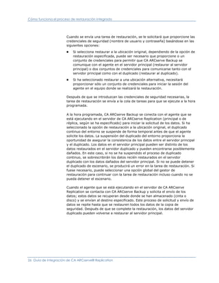 Cómo funciona el proceso de restauración integrada




                       Cuando se envía una tarea de restauración, se le solicitará que proporcione las
                       credenciales de seguridad (nombre de usuario y contraseña) basándose en las
                       siguientes opciones:
                       ■   Si selecciona restaurar a la ubicación original, dependiendo de la opción de
                           restauración especificada, puede ser necesario que proporcione o un
                           conjunto de credenciales para permitir que CA ARCserve Backup se
                           comunique con el agente en el servidor principal (restaurar al servidor
                           principal) o dos conjuntos de credenciales para comunicarse tanto con el
                           servidor principal como con el duplicado (restaurar al duplicado).
                       ■   Si ha seleccionado restaurar a una ubicación alternativa, necesitará
                           proporcionar sólo un conjunto de credenciales para iniciar la sesión del
                           agente en el equipo donde se realizará la restauración.

                       Después de que se introduzcan las credenciales de seguridad necesarias, la
                       tarea de restauración se envía a la cola de tareas para que se ejecute a la hora
                       programada.

                       A la hora programada, CA ARCserve Backup se conecta con el agente que se
                       está ejecutando en el servidor de CA ARCserve Replication (principal o de
                       réplica, según se ha especificado) para iniciar la solicitud de los datos. Si ha
                       seleccionado la opción de restauración a la ubicación original, el duplicado
                       continuo del entorno se suspende de forma temporal antes de que el agente
                       solicite los datos. La suspensión del duplicado del entorno proporciona la
                       oportunidad de asegurar la consistencia de los datos entre el servidor principal
                       y el duplicado. Los datos en el servidor principal pueden ser distinto de los
                       datos restaurados en el servidor duplicado y pueden encontrarse posiblemente
                       dañados. En este caso, si no se ha suspendido el proceso de duplicado
                       continuo, se sobrescribirán los datos recién restaurados en el servidor
                       duplicado con los datos dañados del servidor principal. Si no se puede detener
                       el duplicado de escenario, se producirá un error en la tarea de restauración. Si
                       fuese necesario, puede seleccionar una opción global del gestor de
                       restauración para continuar con la tarea de restauración incluso cuando no se
                       pueda detener el escenario.

                       Cuando el agente que se está ejecutando en el servidor de CA ARCserve
                       Replication se contacta con CA ARCserve Backup y solicita el envío de los
                       datos; estos datos se recuperan desde donde se han almacenado (cinta o
                       disco) y se envían al destino especificado. Este proceso de solicitud y envío de
                       datos se repite hasta que se restauren todos los datos de la copia de
                       seguridad. Después de que se complete la restauración, los datos del servidor
                       duplicado pueden volverse a restaurar al servidor principal.




26 Guía de integración de CA ARCserve® Replication
 