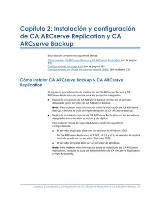 Capítulo 2: Instalación y configuración
de CA ARCserve Replication y CA
ARCserve Backup
                 Esta sección contiene los siguientes temas:

                 Cómo instalar CA ARCserve Backup y CA ARCserve Replication (en la página
                 27)
                 Configuraciones de integración (en la página 28)
                 Configuraciones de oficina de sucursal remota (RBO) (en la página 31)



Cómo instalar CA ARCserve Backup y CA ARCserve
Replication
                 El siguiente procedimiento de instalación de CA ARCserve Backup y CA
                 ARCserve Replication no cambia para los productos integrados:
                 ■   Realice la instalación de CA ARCserve Backup normal en el servidor
                     designado como servidor de CA ARCserve Backup.

                     Nota: Para obtener más información sobre la instalación de CA ARCserve
                     Backup, consulte la Guía de implementación de CA ARCserve Backup.
                 ■   Realice la instalación normal de CA ARCserve Replication en los servidores
                     designados como servidor principal y de réplica.

                     Para realizar copias de seguridad deben existir las siguientes
                     configuraciones:
                     ■   El servidor duplicado debe ser un servidor de Windows 2003.

                         En CA ARCserve Replication r12 SP1, r12.5 y r15, el servidor de réplica
                         también puede ser un servidor Windows 2008.

                     ■   El servidor principal debe ser un servidor de Windows.

                     Nota: Para obtener más información sobre la instalación de CA ARCserve
                     Replication, consulte la Guía de administración de CA ARCserve Replication
                     y High Availability.




      Capítulo 2: Instalación y configuración de CA ARCserve Replication y CA ARCserve Backup 27
 