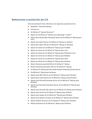 Referencias a productos de CA
            Esta documentación hace referencia a los siguientes productos de CA:
            ■   BrightStor® Enterprise Backup

            ■   CA Antivirus
            ■   CA ARCserve® Assured Recovery™
            ■   Agente de CA ARCserve® Backup para Advantage™ Ingres®
            ■   Agente para Novell Open Enterprise Server de CA ARCserve® Backup para
                Linux
            ■   Agente para Open Files de CA ARCserve® Backup en Netware
            ■   Agente para Open Files de CA ARCserve® Backup en Windows

            ■   Agente de cliente de CA ARCserve® Backup para FreeBDS
            ■   Agente de cliente de CA ARCserve® Backup para Linux
            ■   Agente de cliente de CA ARCserve® Backup para Mainframe Linux
            ■   Agente de cliente de CA ARCserve® Backup para NetWare

            ■   Agente de cliente de CA ARCserve® Backup para UNIX
            ■   Agente de cliente de CA ARCserve® Backup para Windows
            ■   Opción Enterprise para AS/400 de CA ARCserve® Backup
            ■   Opción Enterprise para Open VMS de CA ARCserve® Backup
            ■   CA ARCserve® Backup para Microsoft Windows Essential Business Server

            ■   CA ARCserve® Backup para Windows
            ■   Agente para IBM Informix de CA ARCserve® Backup para Windows
            ■   Agente para Lotus Domino de CA ARCserve® Backup para Windows
            ■   Agente para Microsoft Exchange Server de CA ARCserve® Backup para
                Windows
            ■   Agente para Microsoft SharePoint Server de CA ARCserve® Backup para
                Windows

            ■   Agente para Microsoft SQL Server de CA ARCserve® Backup para Windows
            ■   Agente para Oracle de CA ARCserve® Backup para Windows
            ■   Agente para Sybase de CA ARCserve® Backup para Windows
            ■   Agente para equipos virtuales de CA ARCserve® Backup para Windows

            ■   Opción Disaster Recovery de CA ARCserve® Backup para Windows
            ■   Módulo Enterprise de CA ARCserve® Backup para Windows
 