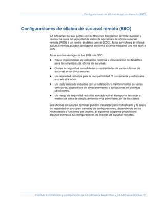 Configuraciones de oficina de sucursal remota (RBO)




Configuraciones de oficina de sucursal remota (RBO)
                 CA ARCserve Backup junto con CA ARCserve Replication permite duplicar y
                 realizar la copia de seguridad de datos de servidores de oficina sucursal
                 remota (RBO) a un centro de datos central (CDC). Estos servidores de oficina
                 sucursal remota pueden conectarse de forma externa mediante una red WAN o
                 LAN.

                 Estas son las ventajas de las RBO con CDC:
                 ■   Mayor disponibilidad de aplicación continua y recuperación de desastres
                     para los servidores de oficina de sucursal.
                 ■   Copias de seguridad consolidadas y centralizadas de varias oficinas de
                     sucursal en un único recurso.
                 ■   Un necesidad reducida para la compatibilidad IT competente y sofisticada
                     en cada ubicación.
                 ■   Un coste asociado reducido con la instalación y mantenimiento de varios
                     servidores, dispositivos de almacenamiento y aplicaciones en distintas
                     ubicaciones.
                 ■   Un riesgo de seguridad reducido asociado con el transporte de cintas y
                     medios de cinta de desplazamientos y la administración de los costes.

                 Las oficinas de sucursal remotas pueden instalarse para el duplicado y la copia
                 de seguridad en una gran variedad de configuraciones, dependiendo de las
                 necesidades y funciones del usuario. El siguiente diagrama proporciona
                 algunos ejemplos de configuraciones de oficinas de sucursal remotas.




      Capítulo 2: Instalación y configuración de CA ARCserve Replication y CA ARCserve Backup 31
 