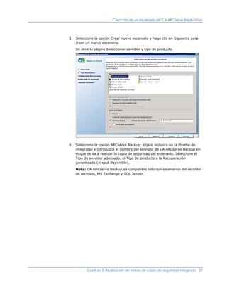 Creación de un escenario de CA ARCserve Replication




3. Seleccione la opción Crear nuevo escenario y haga clic en Siguiente para
   crear un nuevo escenario.

   Se abre la página Seleccionar servidor y tipo de producto.




4. Seleccione la opción ARCserve Backup, elija si incluir o no la Prueba de
   integridad e introduzca el nombre del servidor de CA ARCserve Backup en
   el que se va a realizar la copia de seguridad del escenario. Seleccione el
   Tipo de servidor adecuado, el Tipo de producto y la Recuperación
   garantizada (si está disponible).

   Nota: CA ARCserve Backup es compatible sólo con escenarios del servidor
   de archivos, MS Exchange y SQL Server.




          Capítulo 3: Realización de tareas de copia de seguridad integrada. 37
 
