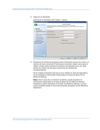 Creación de un escenario de CA ARCserve Replication




                      5. Haga clic en Siguiente.

                          Aparecerán la pantallas Host master y réplica.




                      6. Introduzca el nombre de escenario para el escenario que se va a crear y el
                         nombre de host o dirección IP tanto para el servidor master como para el
                         réplica. Puede utilizar también los botones de búsqueda junto con cada
                         campo de nombre de host para seleccionar las ubicaciones
                         correspondientes.

                          Se ha creado el escenario del que se va a realizar la copia de seguridad y
                          se ha insertado la información relacionada en la base de datos de CA
                          ARCserve Backup.

                          Nota: Para el caso de un escenario existente, puede actualizar la
                          información relacionada en la base de datos de CA ARCserve Backup
                          mediante la opción Actualizar el servidor de ARCServe Backup, a la que
                          puede accederse desde el menú Herramientas del gestor de CA ARCserve
                          Replication.




38 Guía de integración de CA ARCserve® Replication
 