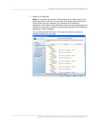 Creación de un escenario de CA ARCserve Replication




7. Haga clic en Siguiente.

   Nota: Si el servidor de archivos o MS Exchange se ha seleccionado como
   tipo de escenario, continúe con el proceso de creación de escenario de la
   misma forma que para cualquier otro escenario de CA ARCserve
   Replication. Para obtener más información acerca de los procedimientos de
   creación de escenarios, consulte la Guía de administración de CA ARCserve
   Replication y High Availability.

   Si se ha seleccionado SQL Server como tipo de escenario, aparece la
   pantalla Configuración principal.




          Capítulo 3: Realización de tareas de copia de seguridad integrada. 39
 