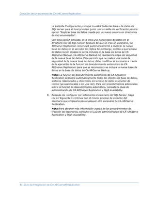 Creación de un escenario de CA ARCserve Replication




                          La pantalla Configuración principal muestra todas las bases de datos de
                          SQL server para el host principal junto con la casilla de verificación para la
                          opción "Replicar base de datos creada por un nuevo usuario en directorios
                          de raíz enumerados".

                          Con esta opción activada, si se crea una nueva base de datos en el
                          directorio raíz de SQL Server después de que se cree un escenario, CA
                          ARCserve Replication comenzará automáticamente a duplicar la nueva
                          base de datos en el servidor de réplica Sin embargo, debido a que la base
                          de datos recién creada no se ha incluido en la base de datos de CA
                          ARCserve Backup, CA ARCserve Backup no realizará la copia de seguridad
                          de la nueva base de datos. Para permitir que se realice una copia de
                          seguridad de la nueva base de datos, debe modificar el escenario a través
                          de la ejecución de la función de descubrimiento automático de CA
                          ARCserve Replication para que se reconozca y se incluya la nueva base de
                          datos en la base de datos de CA ARCserve Backup.

                          Nota: La función de descubrimiento automático de CA ARCserve
                          Replication descubre automáticamente todos los objetos de base de datos,
                          archivos relacionados y directorios en la base de datos o servidor de
                          correo (ya sean locales o en una red). Para ver procedimientos adicionales
                          sobre la función de descubrimiento automático, consulte la Guía de
                          administración de CA ARCserve Replication y High Availability.

                      8. Después de configurar correctamente el escenario de SQL Server, haga
                         clic en Siguiente y continúe con el mismo proceso de creación del
                         escenario que emplearía para cualquier otro escenario de CA ARCserve
                         Replication.
                          Nota: Para obtener más información acerca de los procedimientos de
                          creación de escenarios, consulte la Guía de administración de CA ARCserve
                          Replication y High Availability.




40 Guía de integración de CA ARCserve® Replication
 