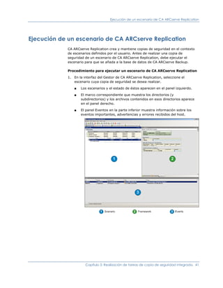 Ejecución de un escenario de CA ARCserve Replication




Ejecución de un escenario de CA ARCserve Replication
             CA ARCserve Replication crea y mantiene copias de seguridad en el contexto
             de escenarios definidos por el usuario. Antes de realizar una copia de
             seguridad de un escenario de CA ARCserve Replication, debe ejecutar el
             escenario para que se añada a la base de datos de CA ARCserve Backup.

             Procedimiento para ejecutar un escenario de CA ARCserve Replication

             1. En la interfaz del Gestor de CA ARCserve Replication, seleccione el
                escenario cuya copia de seguridad se desea realizar.

                ■   Los escenarios y el estado de éstos aparecen en el panel izquierdo.

                ■   El marco correspondiente que muestra los directorios (y
                    subdirectorios) y los archivos contenidos en esos directorios aparece
                    en el panel derecho.

                ■   El panel Eventos en la parte inferior muestra información sobre los
                    eventos importantes, advertencias y errores recibidos del host.




                       Capítulo 3: Realización de tareas de copia de seguridad integrada. 41
 