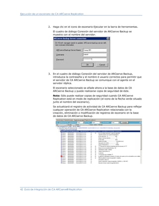 Ejecución de un escenario de CA ARCserve Replication




                       2. Haga clic en el icono de escenario Ejecutar en la barra de herramientas.

                          El cuadro de diálogo Conexión del servidor de ARCserve Backup se
                          muestra con el nombre del servidor.




                       3. En el cuadro de diálogo Conexión del servidor de ARCserve Backup,
                          introduzca la contraseña y el nombre d usuario correctos para permitir que
                          el servidor de CA ARCserve Backup se comunique con el agente en el
                          servidor réplica.

                          El escenario seleccionado se añade ahora a la base de datos de CA
                          ARCserve Backup y puede realizarse copia de seguridad de éste.

                          Nota: Sólo puede realizar copias de seguridad cuando CA ARCserve
                          Replication está en modo de replicación (el icono de la flecha verde situado
                          junto al nombre del escenario).

                          Se actualizará el registro de actividad de CA ARCserve Backup para reflejar
                          cualquier operación de CA ARCserve Replication relacionada con la
                          creación, eliminación o modificación de registros de escenario en la base
                          de datos de CA ARCserve Backup.




42 Guía de integración de CA ARCserve® Replication
 