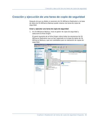 Creación y ejecución de una tarea de copia de seguridad




Creación y ejecución de una tarea de copia de seguridad
            Después de que se añada un escenario de CA ARCserve Replication a la base
            de datos de CA ARCserve Backup puede crearse una tarea de copia de
            seguridad.

            Crear y ejecutar una tarea de copia de seguridad

            1. En CA ARCserve Backup, inicie el gestor de copia de seguridad y
               seleccione la ficha Origen.

               El panel izquierdo de la ficha Origen indica todos los escenarios de CA
               ARCserve Replication que se han registrado en la base de datos de CA
               ARCserve Backup y que son candidatos para la realización de copias de
               seguridad.




                      Capítulo 3: Realización de tareas de copia de seguridad integrada. 43
 