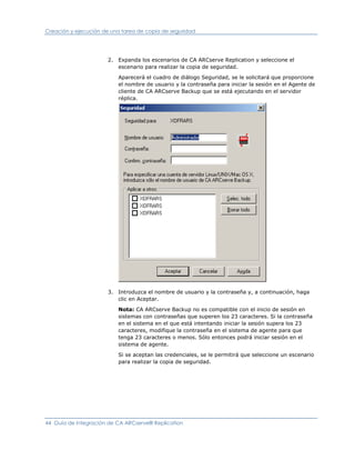 Creación y ejecución de una tarea de copia de seguridad




                      2. Expanda los escenarios de CA ARCserve Replication y seleccione el
                         escenario para realizar la copia de seguridad.

                          Aparecerá el cuadro de diálogo Seguridad, se le solicitará que proporcione
                          el nombre de usuario y la contraseña para iniciar la sesión en el Agente de
                          cliente de CA ARCserve Backup que se está ejecutando en el servidor
                          réplica.




                      3. Introduzca el nombre de usuario y la contraseña y, a continuación, haga
                         clic en Aceptar.

                          Nota: CA ARCserve Backup no es compatible con el inicio de sesión en
                          sistemas con contraseñas que superen los 23 caracteres. Si la contraseña
                          en el sistema en el que está intentando iniciar la sesión supera los 23
                          caracteres, modifique la contraseña en el sistema de agente para que
                          tenga 23 caracteres o menos. Sólo entonces podrá iniciar sesión en el
                          sistema de agente.

                          Si se aceptan las credenciales, se le permitirá que seleccione un escenario
                          para realizar la copia de seguridad.




44 Guía de integración de CA ARCserve® Replication
 