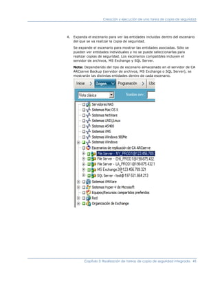 Creación y ejecución de una tarea de copia de seguridad




4. Expanda el escenario para ver las entidades incluidas dentro del escenario
   del que se va realizar la copia de seguridad.

   Se expande el escenario para mostrar las entidades asociadas. Sólo se
   pueden ver entidades individuales y no se puede seleccionarlas para
   realizar copias de seguridad. Los escenarios compatibles incluyen el
   servidor de archivos, MS Exchange y SQL Server.

   Nota: Dependiendo del tipo de escenario almacenado en el servidor de CA
   ARCserve Backup (servidor de archivos, MS Exchange o SQL Server), se
   mostrarán las distintas entidades dentro de cada escenario.




          Capítulo 3: Realización de tareas de copia de seguridad integrada. 45
 