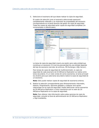 Creación y ejecución de una tarea de copia de seguridad




                      5. Seleccione el escenario del que desee realizar la copia de seguridad.

                          El cuadro de selección junto al escenario seleccionado aparecerá
                          completamente rellenado y se mostrarán las propiedades del escenario
                          correspondiente en el panel derecho del gestor de copia de seguridad.
                          Todas las copias de seguridad serán copias de seguridad completas (no
                          incrementales ni diferenciales).




                          La tarea de copia de seguridad creará una sesión para cada entidad que
                          constituya un escenario. El nivel de granularidad de una entidad depende
                          del tipo de escenario (servidor de archivos, MS Exchange o SQL Server).

                          Para tareas de copia de seguridad de multitransmisión, la copia de
                          seguridad de cada escenario de CA ARCserve Replication se realiza como
                          tarea secundaria. Si un nodo consta de varios escenarios, la tarea principal
                          los dividirá para que cada tarea secundaria realice la copia de seguridad de
                          un escenario.

                          Nota: Sólo puede realizar copias de seguridad de escenarios enteros.

                      6. Realice la selección correspondiente para Almacenamiento intermedio,
                         Destino, Programación, Opciones globales y cualquier otra opción
                         relacionada con la copia de seguridad. Puede seleccionar varios escenarios
                         de CA ARCserve Replication o incluir escenarios que no sean de CA
                         ARCserve Replication en la copia de seguridad.

                          Nota: Para obtener más información sobre estas opciones de copia de
                          seguridad, consulte la Guía de administración de CA ARCserve Replication
                          y High Availability.




46 Guía de integración de CA ARCserve® Replication
 