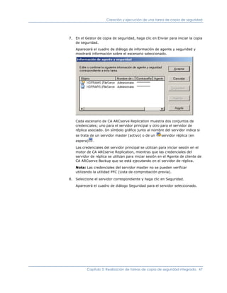 Creación y ejecución de una tarea de copia de seguridad




7. En el Gestor de copia de seguridad, haga clic en Enviar para iniciar la copia
   de seguridad.

    Aparecerá el cuadro de diálogo de información de agente y seguridad y
    mostrará información sobre el escenario seleccionado.




    Cada escenario de CA ARCserve Replication muestra dos conjuntos de
    credenciales; uno para el servidor principal y otro para el servidor de
    réplica asociado. Un símbolo gráfico junto al nombre del servidor indica si
    se trata de un servidor master (activo) o de un      servidor réplica (en
    espera)   .

    Las credenciales del servidor principal se utilizan para iniciar sesión en el
    motor de CA ARCserve Replication, mientras que las credenciales del
    servidor de réplica se utilizan para iniciar sesión en el Agente de cliente de
    CA ARCserve Backup que se está ejecutando en el servidor de réplica.

    Nota: Las credenciales del servidor master no se pueden verificar
    utilizando la utilidad PFC (Lista de comprobación previa).

8. Seleccione el servidor correspondiente y haga clic en Seguridad.

    Aparecerá el cuadro de diálogo Seguridad para el servidor seleccionado.




          Capítulo 3: Realización de tareas de copia de seguridad integrada. 47
 