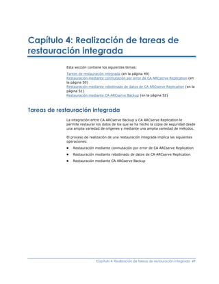 Capítulo 4: Realización de tareas de
restauración integrada
             Esta sección contiene los siguientes temas:

             Tareas de restauración   integrada (en la página 49)
             Restauración mediante    conmutación por error de CA ARCserve Replication (en
             la página 50)
             Restauración mediante    rebobinado de datos de CA ARCserve Replication (en la
             página 51)
             Restauración mediante    CA ARCserve Backup (en la página 52)



Tareas de restauración integrada
             La integración entre CA ARCserve Backup y CA ARCserve Replication le
             permite restaurar los datos de los que se ha hecho la copia de seguridad desde
             una amplia variedad de orígenes y mediante una amplia variedad de métodos.

             El proceso de realización de una restauración integrada implica las siguientes
             operaciones:
             ■   Restauración mediante conmutación por error de CA ARCserve Replication
             ■   Restauración mediante rebobinado de datos de CA ARCserve Replication
             ■   Restauración mediante CA ARCserve Backup




                               Capítulo 4: Realización de tareas de restauración integrada 49
 