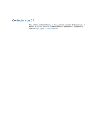 Contactar con CA
            Para obtener asistencia técnica en línea, una lista completa de direcciones y el
            horario de servicio principal, acceda a la sección de Asistencia técnica en la
            dirección http://www.ca.com/worldwide.
 