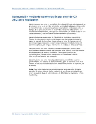 Restauración mediante conmutación por error de CA ARCserve Replication




Restauración mediante conmutación por error de CA
ARCserve Replication
                      La conmutación por error es un método de restauración que detecta cuando se
                      produce un error en el servidor principal y cambia (activado automáticamente
                      o manualmente) a un servidor duplicado designado sin pérdidas de datos y
                      tiempo. Si se produce un error en el servidor principal o debe cerrarse por
                      razones de mantenimiento, un duplicado sincronizado (de forma local o en una
                      ubicación remota) lo sustituirá de forma instantánea y automática.

                      La ventaja de una restauración de CA ARCserve Replication mediante la
                      función de conmutación por error se basa en que el procesamiento de los
                      datos se reanuda de inmediato si se produce un error de hardware en el
                      servidor principal. Los datos pueden recuperarse casi inmediatamente del
                      servidor duplicado, sin ninguna interrupción ni pérdida de datos o servicio.

                      La conmutación por error automática se ha diseñado para permitir a las
                      aplicaciones que se encuentren ejecutándose en el servidor principal cambiar
                      automáticamente al servidor duplicado. Este proceso puede o ser
                      completamente transparente o puede estar configurado para que la
                      intervención del usuario sea necesaria.

                      La conmutación por error manual puede iniciarse por distintas razones
                      (normalmente por razones de mantenimiento), pero el resultado final, el de
                      cambio de los procesos de la aplicación del servidor primario al duplicado, es
                      el mismo.

                      Nota: Para los procedimientos detallados sobre la recuperación de datos
                      perdidos de un servidor de réplica mediante la función de conmutación por
                      error, consulte la Guía de administración de CA ARCserve Replication y High
                      Availability.




50 Guía de integración de CA ARCserve® Replication
 