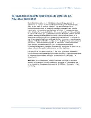 Restauración mediante rebobinado de datos de CA ARCserve Replication




Restauración mediante rebobinado de datos de CA
ARCserve Replication
            El rebobinado de datos es un método de restauración que permite el
            rebobinado de archivos a un momento determinado (punto de rebobinado)
            antes de que éstos se dañaran. Debido a que la duplicado actualiza
            continuamente los datos de origen en el servidor duplicado, éste siempre
            mantiene los mismos datos que el servidor principal. En caso de que haya
            datos dañados, la recuperación de los últimos archivos del servidor duplicado
            no funcionará, puesto que los datos en el servidor duplicado también estarán
            dañados. Estos puntos de rebobinado sirven como punto de control en el
            registro de rebobinado que marca un evento o una operación. La información
            real almacenada incluye la operación que deshará el evento en caso de que se
            active el punto de rebobinado. La recuperación de datos utiliza estos puntos de
            rebobinado o marcadores en el registro de rebobinado para restablecer los
            datos actuales a un estado anterior. Esta tecnología de rebobinado
            incorporado se aplica en el servidor duplicado. El "rebobinado de datos" de un
            estado anterior sólo puede realizarse en el servidor duplicado.

            Las ventajas de una restauración de CA ARCserve Replication mediante la
            función de rebobinado de datos son recuperación rápida, granularidad extrema
            de los datos recuperables y aplicación compatible con la replicación y la
            recuperación.

            Nota: Para los procedimientos detallados sobre la recuperación de datos
            perdidos de un servidor de réplica mediante la función de conmutación por
            error, consulte la Guía de administración de CA ARCserve Replication y High
            Availability.




                              Capítulo 4: Realización de tareas de restauración integrada 51
 