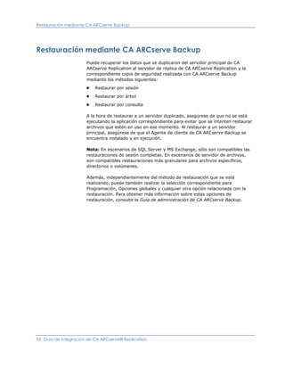 Restauración mediante CA ARCserve Backup




Restauración mediante CA ARCserve Backup
                      Puede recuperar los datos que se duplicaron del servidor principal de CA
                      ARCserve Replication al servidor de réplica de CA ARCserve Replication y la
                      correspondiente copia de seguridad realizada con CA ARCserve Backup
                      mediante los métodos siguientes:
                      ■   Restaurar por sesión
                      ■   Restaurar por árbol
                      ■   Restaurar por consulta

                      A la hora de restaurar a un servidor duplicado, asegúrese de que no se está
                      ejecutando la aplicación correspondiente para evitar que se intenten restaurar
                      archivos que estén en uso en ese momento. Al restaurar a un servidor
                      principal, asegúrese de que el Agente de cliente de CA ARCserve Backup se
                      encuentra instalado y en ejecución.

                      Nota: En escenarios de SQL Server y MS Exchange, sólo son compatibles las
                      restauraciones de sesión completas. En escenarios de servidor de archivos,
                      son compatibles restauraciones más granulares para archivos específicos,
                      directorios o volúmenes.

                      Además, independientemente del método de restauración que se esté
                      realizando, puede también realizar la selección correspondiente para
                      Programación, Opciones globales y cualquier otra opción relacionada con la
                      restauración. Para obtener más información sobre estas opciones de
                      restauración, consulte la Guía de administración de CA ARCserve Backup.




52 Guía de integración de CA ARCserve® Replication
 