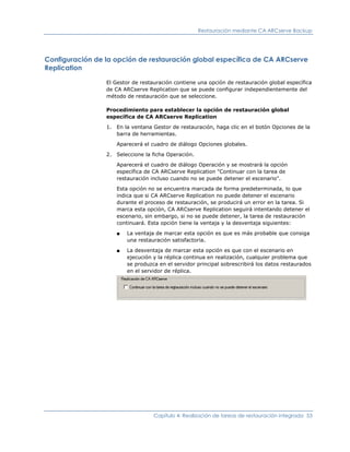 Restauración mediante CA ARCserve Backup




Configuración de la opción de restauración global específica de CA ARCserve
Replication

                 El Gestor de restauración contiene una opción de restauración global específica
                 de CA ARCserve Replication que se puede configurar independientemente del
                 método de restauración que se seleccione.

                 Procedimiento para establecer la opción de restauración global
                 específica de CA ARCserve Replication

                 1. En la ventana Gestor de restauración, haga clic en el botón Opciones de la
                    barra de herramientas.

                    Aparecerá el cuadro de diálogo Opciones globales.

                 2. Seleccione la ficha Operación.

                    Aparecerá el cuadro de diálogo Operación y se mostrará la opción
                    específica de CA ARCserve Replication "Continuar con la tarea de
                    restauración incluso cuando no se puede detener el escenario".

                    Esta opción no se encuentra marcada de forma predeterminada, lo que
                    indica que si CA ARCserve Replication no puede detener el escenario
                    durante el proceso de restauración, se producirá un error en la tarea. Si
                    marca esta opción, CA ARCserve Replication seguirá intentando detener el
                    escenario, sin embargo, si no se puede detener, la tarea de restauración
                    continuará. Esta opción tiene la ventaja y la desventaja siguientes:

                    ■   La ventaja de marcar esta opción es que es más probable que consiga
                        una restauración satisfactoria.

                    ■   La desventaja de marcar esta opción es que con el escenario en
                        ejecución y la réplica continua en realización, cualquier problema que
                        se produzca en el servidor principal sobrescribirá los datos restaurados
                        en el servidor de réplica.




                                   Capítulo 4: Realización de tareas de restauración integrada 53
 