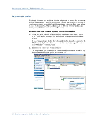 Restauración mediante CA ARCserve Backup




Restaurar por sesión

                      El método Restaurar por sesión le permite seleccionar la sesión, los archivos y
                      directorios que desea restaurar. Utilice este método cuando sepa el nombre de
                      medio, pero no esté seguro de la sesión que desea restaurar. Esta vista utiliza
                      la base de datos de CA ARCserve Backup.Si se detiene el motor de base de
                      datos, este método de restauración no funcionará.

                      Para restaurar una tarea de copia de seguridad por sesión

                      1. En CA ARCserve Backup, acceda al gestor de restauración, seleccione la
                         ficha Origen y elija Restaurar por sesión en la lista desplegable Vista de
                         origen.

                          El panel izquierdo del Gestor de restauración indica todos los escenarios de
                          CA ARCserve Replication de los que ya se tiene copia de seguridad y son
                          candidatos para ser restaurados.

                      2. Seleccione la sesión que desee restaurar.

                          Las propiedades y el contenido de sesión correspondiente se muestran en
                          los paneles derechos del gestor de restauración.




54 Guía de integración de CA ARCserve® Replication
 