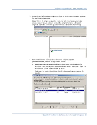Restauración mediante CA ARCserve Backup




3. Haga clic en la ficha Destino y especifique el destino donde desee guardar
   los archivos restaurados.

   Los archivos de origen se pueden restaurar a la misma estructura de
   directorios en la que estaban contenidos originariamente (ubicación
   original) o en otra ubicación que especifique (ubicación alternativa).




4. Para restaurar los archivos a su ubicación original (opción
   predeterminada), realice los siguientes pasos:

   a.   Asegúrese de que la casilla de verificación de la opción Restaurar
        archivos a sus ubicaciones originales se encuentra marcada y haga clic
        en el botón Enviar para ejecutar la tarea.

        Aparecerá el cuadro de diálogo Nombre de usuario y contraseña de
        sesión.




                  Capítulo 4: Realización de tareas de restauración integrada 55
 