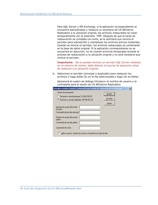 Restauración mediante CA ARCserve Backup




                               Para SQL Server y MS Exchange, si la aplicación correspondiente se
                               encuentra ejecutándose y restaura un escenario de CA ARCserve
                               Replication a la ubicación original, los archivos restaurados se crean
                               temporalmente con la extensión .TMP. Después de que la tarea de
                               restauración se complete con éxito, se le solicitará que reinicie el
                               servidor para sobrescribir y reemplazar los archivos activos existentes.
                               Cuando se reinicie el servidor, los archivos restaurados se combinarán
                               en la base de datos original. Si la aplicación correspondiente no se
                               encuentra en ejecución, no se crearán archivos temporales durante el
                               proceso de restauración a la ubicación original y no será necesario que
                               reinicie el servidor.

                               Importante: No es posible reiniciar un servidor SQL Server instalado
                               en un entorno de clúster, debe detener el recurso de aplicación antes
                               de restaurar a la ubicación original.

                          b.   Seleccione el servidor (principal o duplicado) para restaurar los
                               archivos y haga doble clic en la fila seleccionada o haga clic en Editar.

                               Aparecerá el cuadro de diálogo Introducir el nombre de usuario y la
                               contraseña para la sesión de CA ARCserve Replication.




56 Guía de integración de CA ARCserve® Replication
 