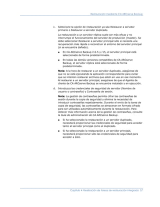 Restauración mediante CA ARCserve Backup




c.   Seleccione la opción de restauración ya sea Restaurar a servidor
     primario o Restaurar a servidor duplicado.

     La restauración a un servidor réplica suele ser más eficaz y no
     interrumpe el funcionamiento del servidor de producción (master). Se
     debe seleccionar Restaurar a servidor principal sólo si necesita una
     recuperación más rápida o reconstruir el entorno del servidor principal
     (si se encuentra dañado).

     ■   En CA ARCserve Backup r12.5 y r15, el servidor principal está
         seleccionado de forma predeterminada.

     ■   En todas las demás versiones compatibles de CA ARCserve
         Backup, el servidor réplica está seleccionado de forma
         predeterminada.

     Nota: A la hora de restaurar a un servidor duplicado, asegúrese de
     que no se está ejecutando la aplicación correspondiente para evitar
     que se intenten restaurar archivos que estén en uso en ese momento.
     Al restaurar a un servidor principal, asegúrese de que el Agente de
     cliente de CA ARCserve Backup se encuentra instalado y en ejecución.

d.   Introduzca las credenciales de seguridad de servidor (Nombre de
     usuario y contraseña) y Contraseña de sesión.

     Nota: La gestión de contraseñas permite cifrar las contraseñas de
     sesión durante la copia de seguridad y elimina la necesidad de
     introducir contraseñas repetidamente. Durante el envío de la tarea de
     copia de seguridad, las contraseñas se almacenan en formato cifrado
     para ser utilizadas automáticamente durante la restauración. Para
     obtener más información acerca de la gestión de contraseñas, consulte
     la Guía de administración de CA ARCserve Backup.

     ■   Si ha seleccionado la restauración a un servidor duplicado,
         necesitará proporcionar las credenciales de seguridad para acceder
         tanto al servidor principal como al duplicado.

     ■   Si ha seleccionado la restauración a un servidor principal,
         necesitará proporcionar sólo las credenciales de seguridad para
         acceder a éste.




               Capítulo 4: Realización de tareas de restauración integrada 57
 
