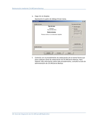 Restauración mediante CA ARCserve Backup




                          e.   Haga clic en Aceptar.

                               Aparecerá el cuadro de diálogo Enviar tarea.




                          f.   Continúe con el procedimiento de restauración de la misma forma que
                               para cualquier tarea de restauración de CA ARCserve Backup. Para
                               obtener más información sobre este procedimiento, consulte la Guía de
                               administración de CA ARCserve Backup.




58 Guía de integración de CA ARCserve® Replication
 