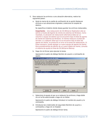 Restauración mediante CA ARCserve Backup




5. Para restaurar los archivos a una ubicación alternativa, realice los
   siguientes pasos:

    a.   Quite la marca de la casilla de verificación de la opción Restaurar
         archivos a sus ubicaciones originales y seleccione la carpeta de
         destino.

         Se especifica el destino donde desea guardar los archivos restaurados.

         Importante: Una restauración de CA ARCserve Replication sólo se
         admite a través del Agente de cliente de sistemas de Windows. Como
         resultado, la ubicación de restauración alternativa debe ser un
         volumen o equipo de destino que se encuentre bajo el árbol de agente
         de cliente de sistemas de Windows. Si intenta restaurar al árbol del
         servidor o a cualquier árbol que no se encuentre bajo el árbol del
         agente de cliente, se producirá un error en la tarea de restauración. Si
         fuese necesario, puede agregar un nuevo equipo de agente de cliente.
         Para procedimientos de adición de un nuevo objeto de cliente, consulte
         el sistema de ayuda en línea de CA ARCserve Backup.

    b.   Haga clic en Enviar para ejecutar la tarea.

         Aparecerá el cuadro de diálogo Nombre de usuario y contraseña de
         sesión.




    c.   Seleccione el equipo al que va a restaurar los archivos y haga doble
         clic en la fila seleccionada o haga clic en Editar.

         Aparecerá el cuadro de diálogo Introducir el nombre de usuario y la
         contraseña.

    d.   Introduzca las credenciales de seguridad (Nombre de usuario y
         contraseña) y haga clic en Aceptar.

         Aparecerá el cuadro de diálogo Enviar tarea.



                   Capítulo 4: Realización de tareas de restauración integrada 59
 