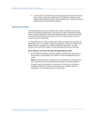 Restauración mediante CA ARCserve Backup




                          e.   Continúe con el procedimiento de restauración de la misma forma que
                               para cualquier tarea de restauración de CA ARCserve Backup. Para
                               obtener más información sobre este procedimiento, consulte la Guía de
                               administración de CA ARCserve Backup.



Restaurar por árbol

                      El método Restaurar por árbol restaura una unidad o directorio concreto de
                      entre una muestra de directorios y archivos de los que CA ARCserve Backup
                      realizó copia de seguridad. Utilice este método cuando no sepa en qué medio
                      se encuentran los datos que necesita, pero sabe el equipo desde el que se
                      originó la copia de seguridad.

                      La vista Restaurar por árbol muestra sólo la última instancia de una copia de
                      seguridad. Para ver y acceder a todas las instancias, seleccione el objeto que
                      desea restaurar y haga clic en el botón Historial de versiones. La vista
                      Restaurar por árbol sólo muestra la vista específica del servidor principal.

                      Para restaurar una tarea de copia de seguridad por árbol

                      1. En CA ARCserve Backup, acceda al gestor de restauración, seleccione la
                         ficha Origen y elija Restaurar por árbol en la lista desplegable Vista de
                         origen.

                          Nota: Si fuese necesario, puede hacer clic en Historial de versiones para
                          ver y seleccionar una versión diferente del objeto que desee restaurar.

                          El panel izquierdo del gestor de restauración enumera los volúmenes,
                          unidades, directorios y archivos de los que se ha realizado copia de
                          seguridad y son candidatos para ser restaurados.




60 Guía de integración de CA ARCserve® Replication
 