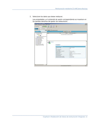 Restauración mediante CA ARCserve Backup




2. Seleccione los datos que desee restaurar.

   Las propiedades y el contenido de sesión correspondiente se muestran en
   los paneles derechos del gestor de restauración.




                 Capítulo 4: Realización de tareas de restauración integrada 61
 