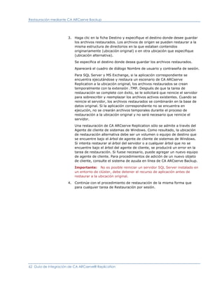 Restauración mediante CA ARCserve Backup




                      3. Haga clic en la ficha Destino y especifique el destino donde desee guardar
                         los archivos restaurados. Los archivos de origen se pueden restaurar a la
                         misma estructura de directorios en la que estaban contenidos
                         originariamente (ubicación original) o en otra ubicación que especifique
                         (ubicación alternativa).

                          Se especifica el destino donde desea guardar los archivos restaurados.

                          Aparecerá el cuadro de diálogo Nombre de usuario y contraseña de sesión.

                          Para SQL Server y MS Exchange, si la aplicación correspondiente se
                          encuentra ejecutándose y restaura un escenario de CA ARCserve
                          Replication a la ubicación original, los archivos restaurados se crean
                          temporalmente con la extensión .TMP. Después de que la tarea de
                          restauración se complete con éxito, se le solicitará que reinicie el servidor
                          para sobrescribir y reemplazar los archivos activos existentes. Cuando se
                          reinicie el servidor, los archivos restaurados se combinarán en la base de
                          datos original. Si la aplicación correspondiente no se encuentra en
                          ejecución, no se crearán archivos temporales durante el proceso de
                          restauración a la ubicación original y no será necesario que reinicie el
                          servidor.

                          Una restauración de CA ARCserve Replication sólo se admite a través del
                          Agente de cliente de sistemas de Windows. Como resultado, la ubicación
                          de restauración alternativa debe ser un volumen o equipo de destino que
                          se encuentre bajo el árbol de agente de cliente de sistemas de Windows.
                          Si intenta restaurar al árbol del servidor o a cualquier árbol que no se
                          encuentre bajo el árbol del agente de cliente, se producirá un error en la
                          tarea de restauración. Si fuese necesario, puede agregar un nuevo equipo
                          de agente de cliente. Para procedimientos de adición de un nuevo objeto
                          de cliente, consulte el sistema de ayuda en línea de CA ARCserve Backup.

                          Importante: No es posible reiniciar un servidor SQL Server instalado en
                          un entorno de clúster, debe detener el recurso de aplicación antes de
                          restaurar a la ubicación original.

                      4. Continúe con el procedimiento de restauración de la misma forma que
                         para cualquier tarea de Restauración por sesión.




62 Guía de integración de CA ARCserve® Replication
 